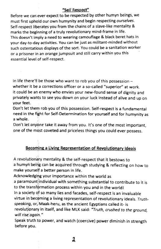 “Self Respect”.  Before we can ever expect to be respected by other humyn beings, we. must first uphold our own humynity and begin respecting ourselves. Self-respect liberates you from the chains of a slave-like mentality & marks the beginning of a truly revolutionary mind-frame in life.  This doesn’t imply 3 need to wearing camoufiage & black beret hats in Your day-to-day activities. You can be just as militant-minded without Such ostentatious displays of the sort. You could be a sanitation worker or a prisoner in an orange jumpsuit and still carry within you this essential level of self-respect.  inife there’ll be those who want to rob you of this possession ~ whether it be  corrections officer or  so-called “superior” at work.  It could be an enemy who envies your new-found sense of dignity and privately wants to see you down on your luck instead of alive and up on your feet.  Don’t et them rob you of this possession. Self-respect is a fundamental need in the fight for Self-Determination for yourself and for humynity as awhole.  Don’t let anyone take it away from you. It’s one of the most important, one of the most coveted and priceless things you could ever possess.  resentation of ionary Ideals  Atevolutionary mentality & the self-respect that it bestows to  a humyn being can be acquired through studying & reflecting on how to make yourself a better person i life.  Acknowledging your importance within the world as  2 paramount individual with something substantial to contribute to It is 1o the transformation process within you and in the world!  Ina society of so many fies and facades, self-respect s an invaluable virtue in becoming a living representation of revolutionary ideals. Truth- speaking, or, Maak-heru, as the ancient Egyptians called it- is revolutionary in itself, and like MLK said: “Truth, crushed to the ground, will rise again.”  Speak truth to power, and watch (coercive) power diminish in strength before you. 